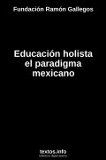 Educación holista el paradigma mexicano, de Fundación Ramón Gallegos